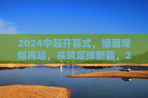2024中超开幕式,绿茵烽烟再起,共筑足球新篇,2024中超开幕,绿茵烽烟再起,共筑足球新篇