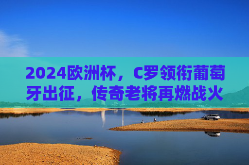 2024欧洲杯，C罗领衔葡萄牙出征，传奇老将再燃战火，2024欧洲杯C罗领衔葡萄牙，传奇老将再燃战火