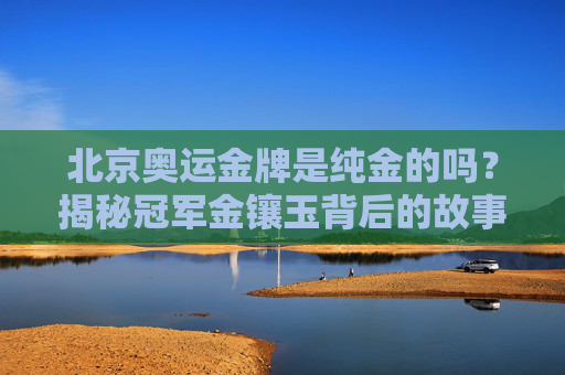 北京奥运金牌是纯金的吗?揭秘冠军金镶玉背后的故事,北京奥运金牌纯金之谜,冠军金镶玉背后的故事