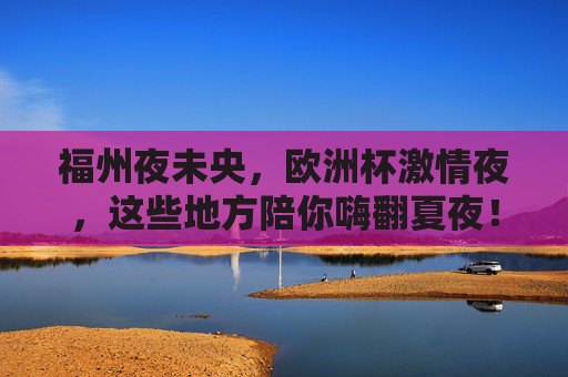 福州夜未央,欧洲杯激情夜,这些地方陪你嗨翻夏夜!福州夏夜欧洲杯,嗨翻夜未央