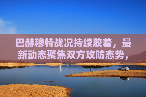 巴赫穆特战况持续胶着,最新动态聚焦双方攻防态势,巴赫穆特战况胶着,双方攻防态势最新动态