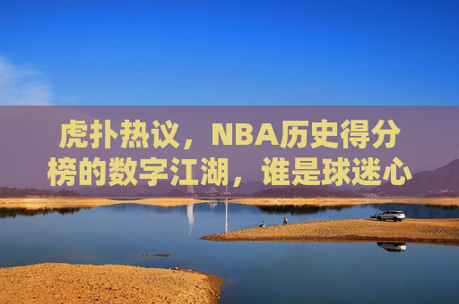 虎扑热议，NBA历史得分榜的数字江湖，谁是球迷心中的真王？虎扑热议，NBA历史得分榜数字江湖，谁是球迷心中的真王？