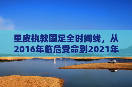 里皮执教国足全时间线,从2016年临危受命到2021年黯然谢幕,里皮执教国足全时间线,从2016临危受命到2021黯然谢幕