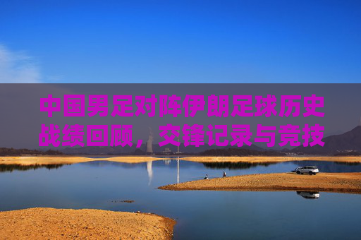 中国男足对阵伊朗足球历史战绩回顾,交锋记录与竞技格局演变,中国男足对阵伊朗,历史交锋与竞技格局演变