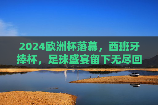 2024欧洲杯落幕,西班牙捧杯,足球盛宴留下无尽回响,2024欧洲杯落幕西班牙捧杯 足球盛宴无尽回响