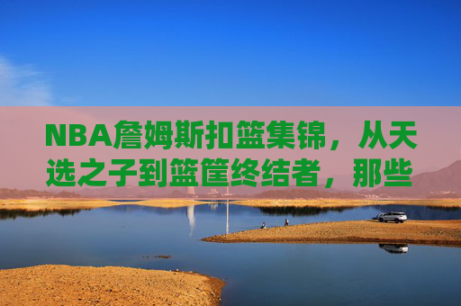 NBA詹姆斯扣篮集锦，从天选之子到篮筐终结者，那些撕裂篮网的永恒瞬间，从天选之子到篮筐终结者，詹姆斯撕裂篮网的永恒扣篮集锦