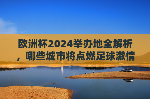 欧洲杯2024举办地全解析,哪些城市将点燃足球激情?欧洲杯2024举办地全解析,点燃足球激情的城市