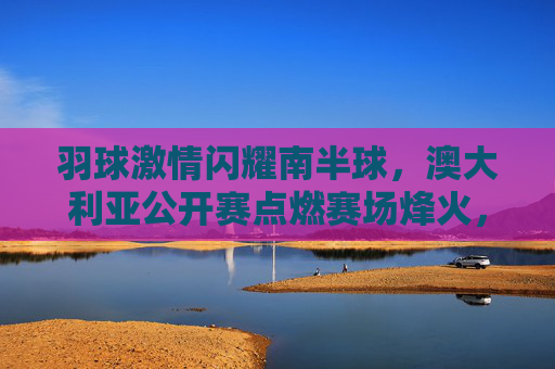 羽球激情闪耀南半球,澳大利亚公开赛点燃赛场烽火,羽球激情闪耀南半球,澳大利亚公开赛点燃赛场烽火