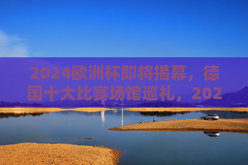 2024欧洲杯即将揭幕,德国十大比赛场馆巡礼,2024欧洲杯揭幕在即,德国十大比赛场馆巡礼
