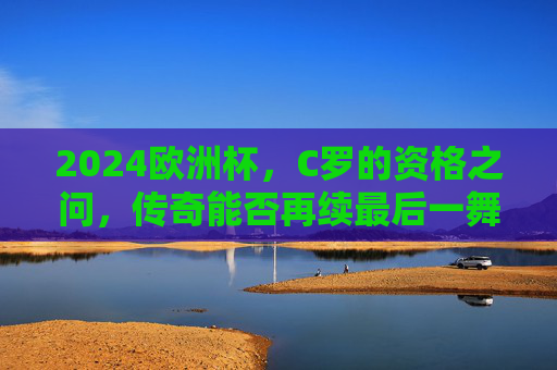 2024欧洲杯，C罗的资格之问，传奇能否再续最后一舞？2024欧洲杯C罗资格之问，传奇最后一舞能否再续？