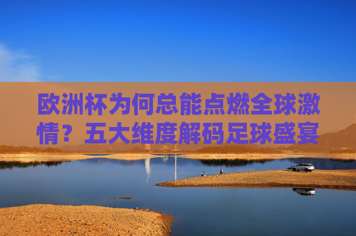 欧洲杯为何总能点燃全球激情？五大维度解码足球盛宴的精彩密码，五大维度解码欧洲杯，点燃全球激情的精彩密码