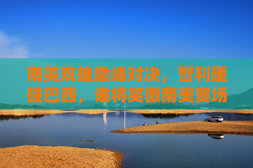 南美双雄巅峰对决,智利硬碰巴西,谁将笑傲南美赛场?