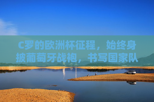 C罗的欧洲杯征程,始终身披葡萄牙战袍,书写国家队传奇,C罗葡萄牙战袍相伴,欧洲杯铸就国家队传奇