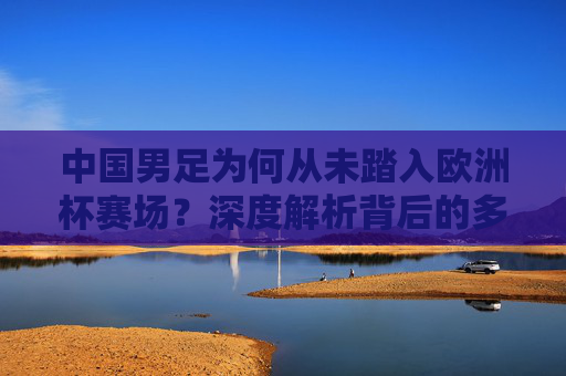 中国男足为何从未踏入欧洲杯赛场?深度解析背后的多重困境,中国男足为何无缘欧洲杯?多重困境深度解析