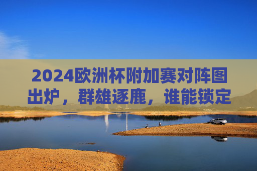 2024欧洲杯附加赛对阵图出炉，群雄逐鹿，谁能锁定正赛门票？2024欧洲杯附加赛对阵图出炉，群雄逐鹿，谁能锁定正赛门票？