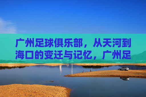 广州足球俱乐部,从天河到海口的变迁与记忆,广州足球双城记,从天河到海口的变迁与记忆