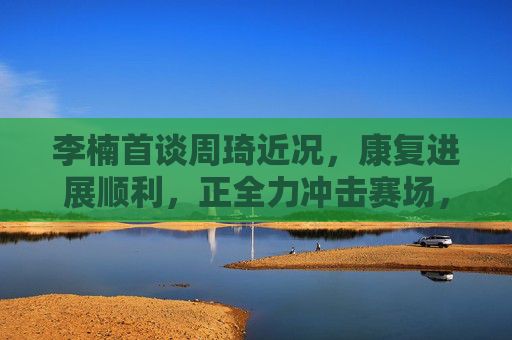 李楠首谈周琦近况,康复进展顺利,正全力冲击赛场,李楠首谈周琦康复进展顺利 全力冲击赛场