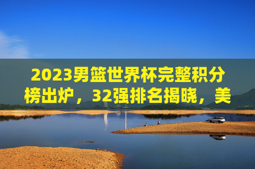 2023男篮世界杯完整积分榜出炉,32强排名揭晓,美国男篮夺冠,中国男篮位列第29,2023男篮世界杯积分榜,美国夺冠,中国男篮列第29