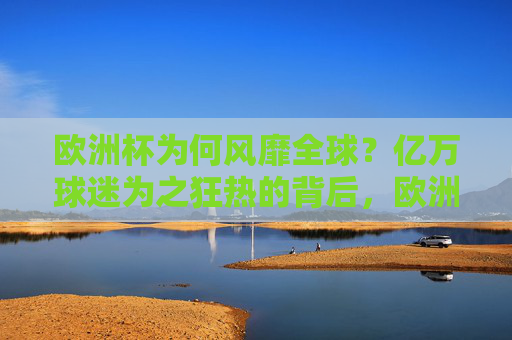 欧洲杯为何风靡全球？亿万球迷为之狂热的背后，欧洲杯风靡全球，亿万球迷狂热的深层密码