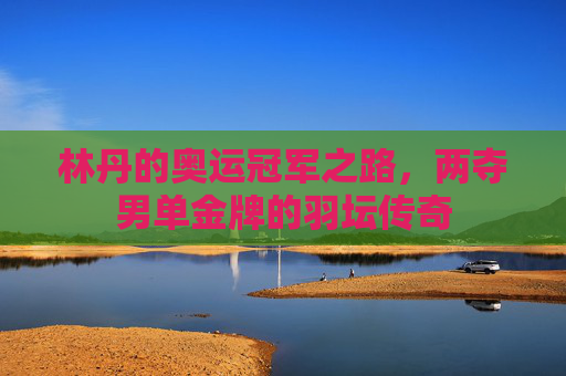 林丹的奥运冠军之路,两夺男单金牌的羽坛传奇