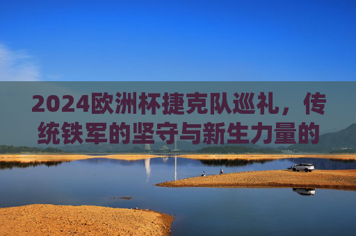 2024欧洲杯捷克队巡礼，传统铁军的坚守与新生力量的崛起，2024欧洲杯捷克巡礼，传统铁军坚守与新生力量崛起