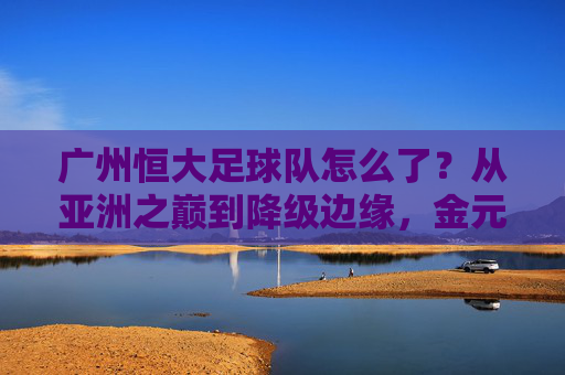 广州恒大足球队怎么了？从亚洲之巅到降级边缘，金元泡沫后的沉重代价，广州恒大，从亚洲之巅到降级边缘，金元泡沫的沉重代价