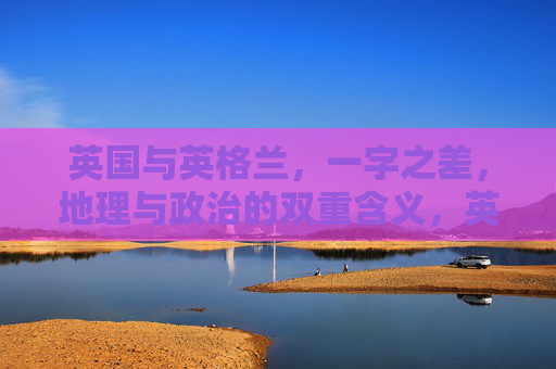 英国与英格兰,一字之差,地理与政治的双重含义,英国与英格兰,一字之差,地理与政治的双重含义