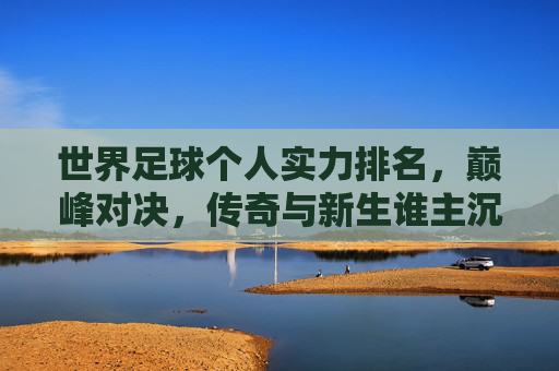 世界足球个人实力排名,巅峰对决,传奇与新生谁主沉浮?世界足球个人实力巅峰对决,传奇与新生谁主沉浮?