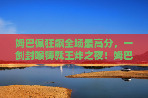 姆巴佩狂飙全场最高分，一剑封喉铸就王炸之夜！姆巴佩狂飙最高分，一剑封喉铸就王炸之夜