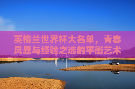 英格兰世界杯大名单，青春风暴与经验之选的平衡艺术，英格兰世界杯大名单，青春与经验的平衡艺术