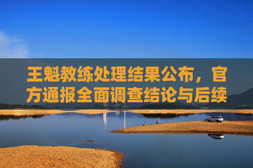 王魁教练处理结果公布,官方通报全面调查结论与后续措施,王魁教练处理结果公布,官方通报调查结论与后续措施