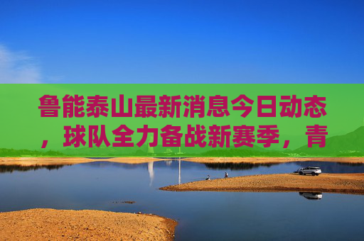鲁能泰山最新消息今日动态,球队全力备战新赛季,青训小将闪耀引关注,鲁能泰山备战新赛季,青训小将闪耀引关注