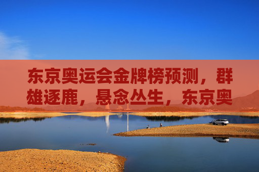 东京奥运会金牌榜预测,群雄逐鹿,悬念丛生,东京奥运会金牌榜预测,群雄逐鹿悬念丛生