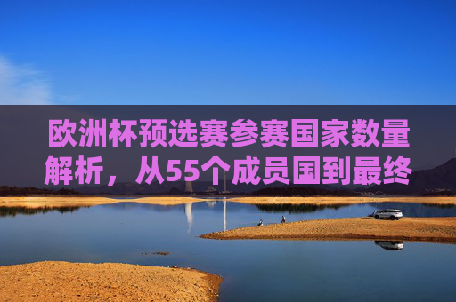 欧洲杯预选赛参赛国家数量解析，从55个成员国到最终的晋级名额争夺，欧洲杯预选赛，55国晋级名额争夺战