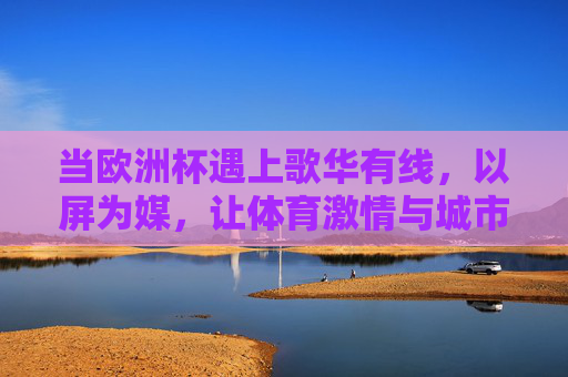 当欧洲杯遇上歌华有线,以屏为媒,让体育激情与城市共鸣同频,歌华有线屏媒,欧洲杯激情与城市共鸣同频