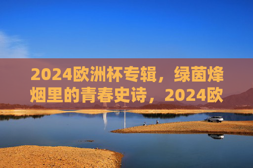 2024欧洲杯专辑,绿茵烽烟里的青春史诗,2024欧洲杯,绿茵烽烟里的青春史诗