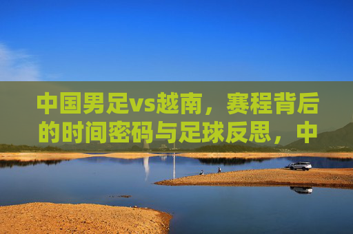 中国男足vs越南,赛程背后的时间密码与足球反思,中国男足vs越南,赛程背后的时间密码与足球反思