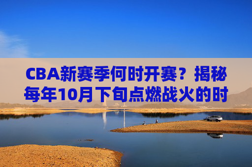 CBA新赛季何时开赛？揭秘每年10月下旬点燃战火的时间规律，CBA新赛季开赛时间揭秘，10月下旬点燃战火的时间规律