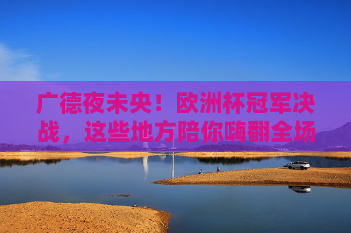 广德夜未央!欧洲杯冠军决战,这些地方陪你嗨翻全场,广德夜未央!欧洲杯冠军决战嗨翻全场