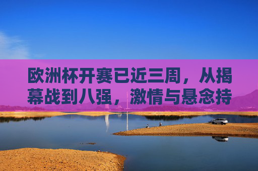 欧洲杯开赛已近三周,从揭幕战到八强,激情与悬念持续升温,欧洲杯三周战至八强,激情悬念持续升温