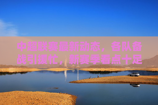 中超联赛最新动态,各队备战引援忙,新赛季看点十足,中超备战引援忙 新赛季看点十足