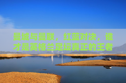 曼城与曼联，红蓝对决，谁才是英格兰足坛真正的王者？红蓝对决，曼城与曼联，谁为英格兰足坛真正王者？