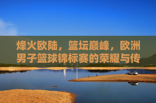 烽火欧陆,篮坛巅峰,欧洲男子篮球锦标赛的荣耀与传承,烽火欧陆,篮坛巅峰,欧锦赛荣耀传承