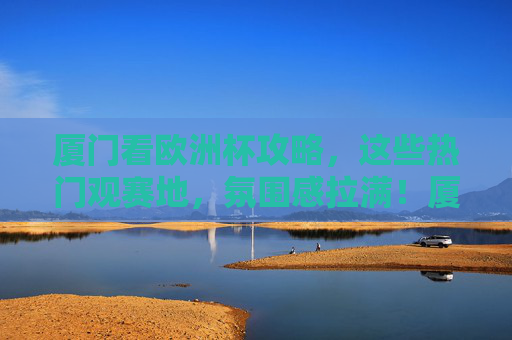 厦门看欧洲杯攻略，这些热门观赛地，氛围感拉满！厦门欧洲杯观赛攻略，热门地氛围感拉满