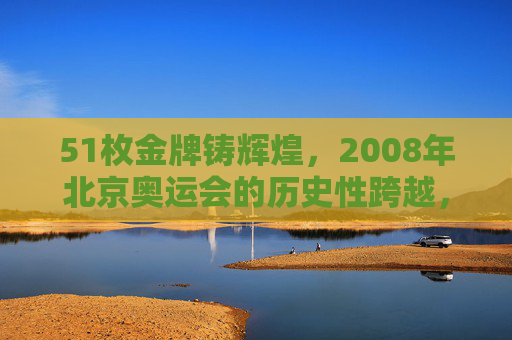 51枚金牌铸辉煌,2008年北京奥运会的历史性跨越,51枚金牌铸就2008北京奥运历史性跨越