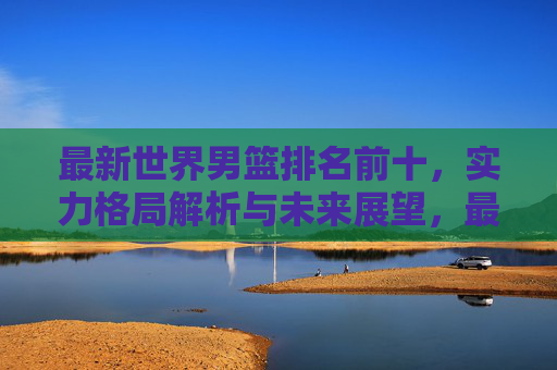 最新世界男篮排名前十，实力格局解析与未来展望，最新世界男篮排名前十，实力格局解析与未来展望