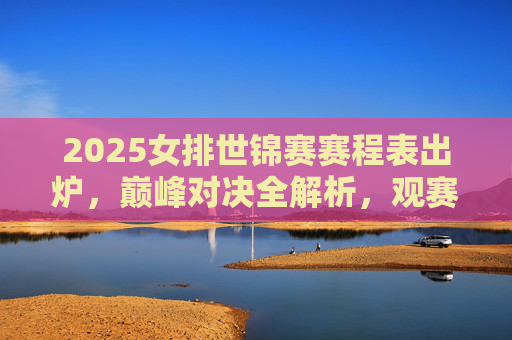 2025女排世锦赛赛程表出炉,巅峰对决全解析,观赛指南看这里,2025女排世锦赛赛程出炉,巅峰对决全解析与观赛指南
