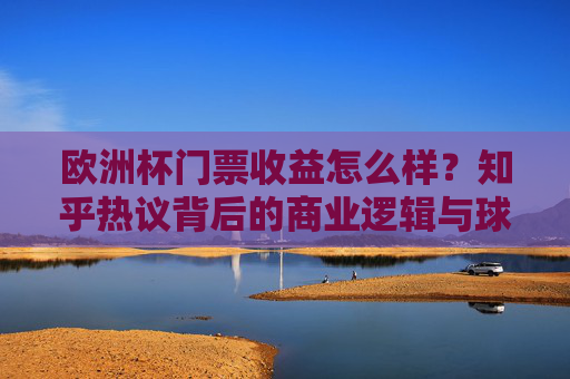 欧洲杯门票收益怎么样？知乎热议背后的商业逻辑与球迷体验，欧洲杯门票收益引热议，知乎讨论背后的商业逻辑与球迷体验