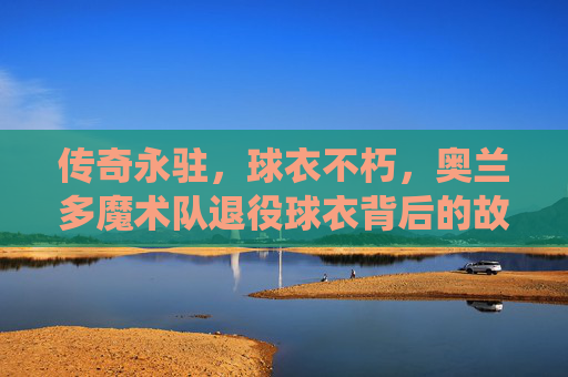 传奇永驻,球衣不朽,奥兰多魔术队退役球衣背后的故事,奥兰多魔术队,传奇永驻,球衣不朽的退役故事