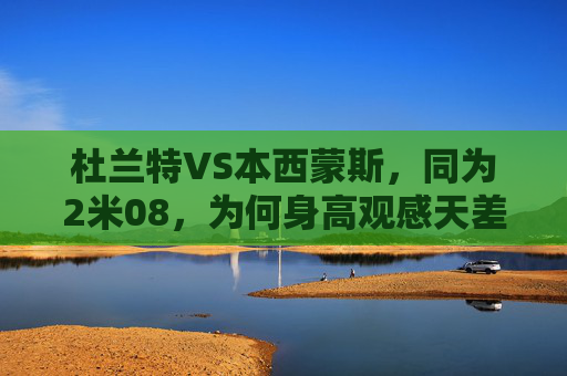 杜兰特VS本西蒙斯,同为2米08,为何身高观感天差地别?杜兰特VS本西蒙斯,同身高2米08,为何观感天差地别?